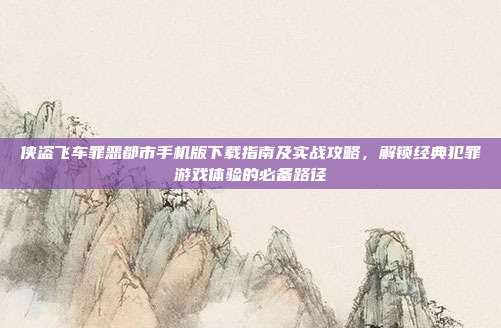 侠盗飞车罪恶都市手机版下载指南及实战攻略,解锁经典犯罪游戏体验的必备路径