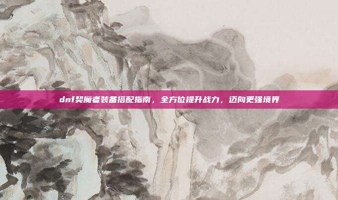 dnf契魔者装备搭配指南,全方位提升战力,迈向更强境界
