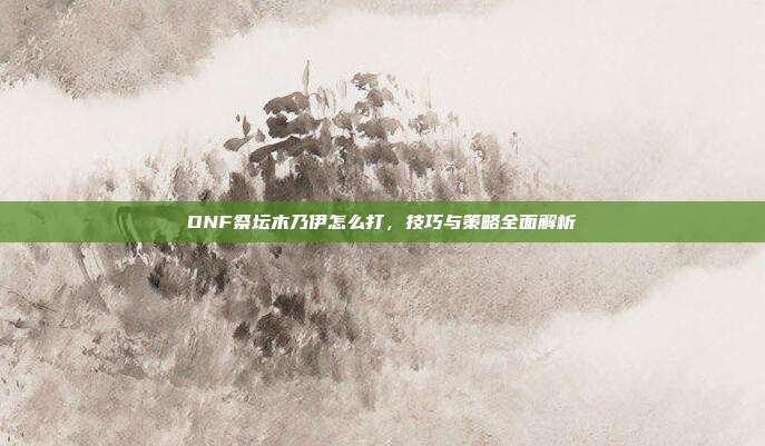 DNF祭坛木乃伊怎么打,技巧与策略全面解析