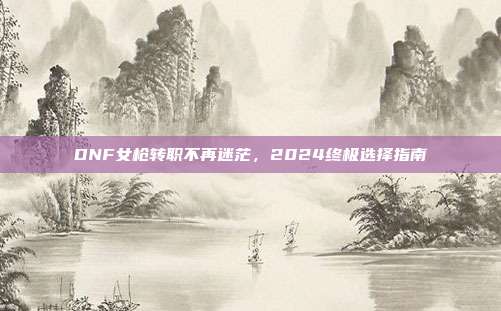 DNF女枪转职不再迷茫，2024终极选择指南
