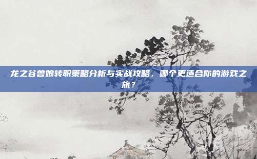 龙之谷兽娘转职策略分析与实战攻略,哪个更适合你的游戏之旅?