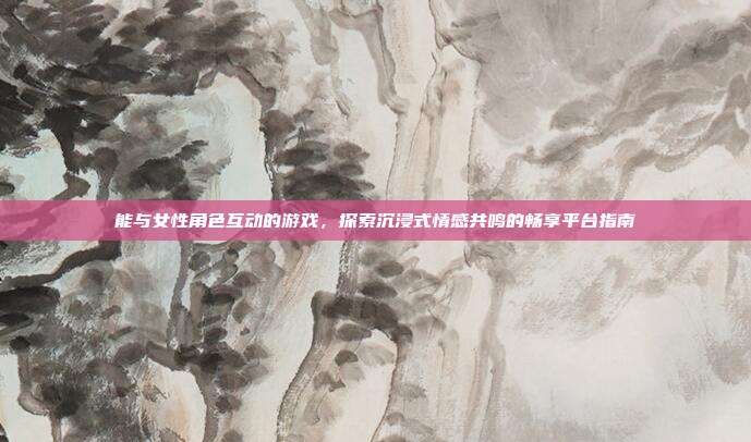 能与女性角色互动的游戏,探索沉浸式情感共鸣的畅享平台指南