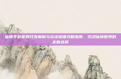仙侠手游官网开发解析与玩法深度攻略指南，沉浸仙侠世界的全新选择