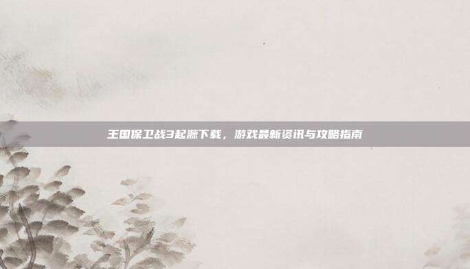 王国保卫战3起源下载,游戏最新资讯与攻略指南
