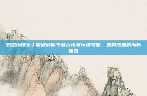 热血海贼王手游破解版专题资讯与玩法攻略，重构热血航海新体验