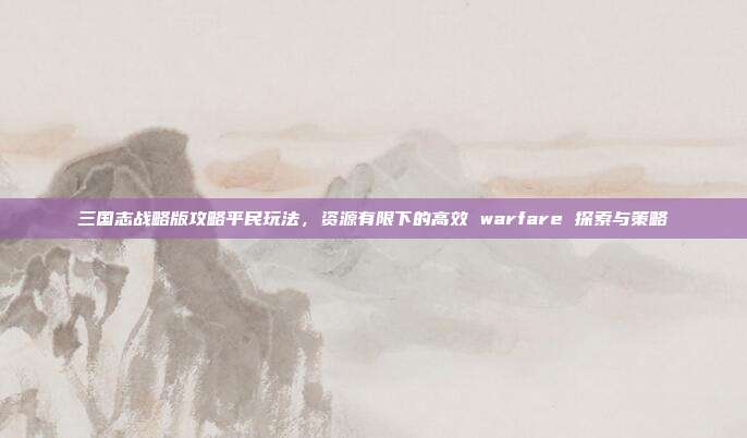 三国志战略版攻略平民玩法,资源有限下的高效 warfare 探索与策略