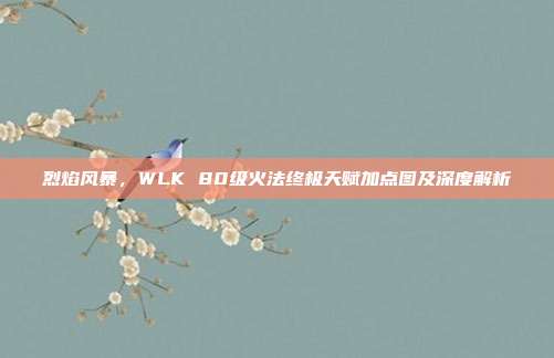 烈焰风暴,WLK 80级火法终极天赋加点图及深度解析