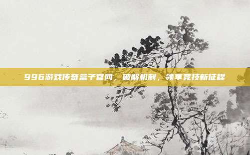996游戏传奇盒子官网,破解机制,领享竞技新征程