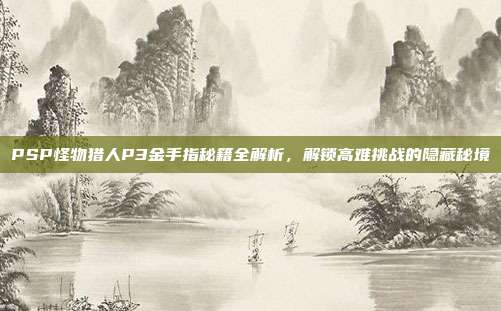 PSP怪物猎人P3金手指秘籍全解析,解锁高难挑战的隐藏秘境