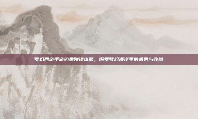 梦幻西游手游钓鱼赚钱攻略,探索梦幻海洋里的机遇与收益