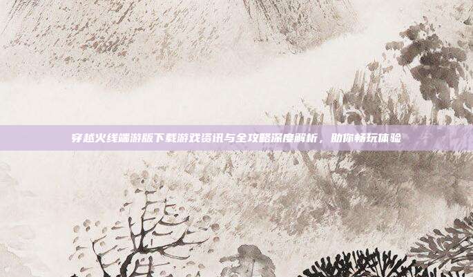 穿越火线端游版下载游戏资讯与全攻略深度解析,助你畅玩体验