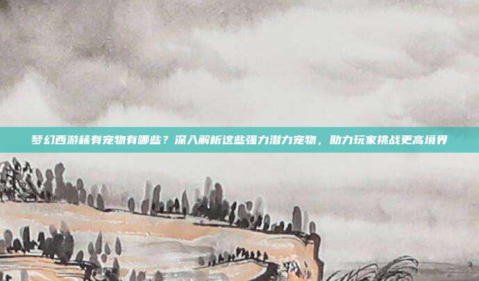 梦幻西游稀有宠物有哪些?深入解析这些强力潜力宠物,助力玩家挑战更高境界