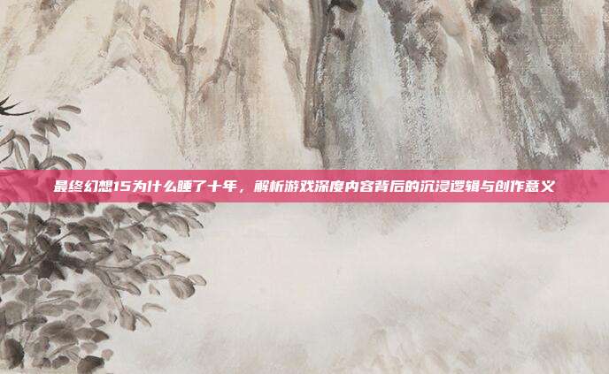 最终幻想15为什么睡了十年,解析游戏深度内容背后的沉浸逻辑与创作意义