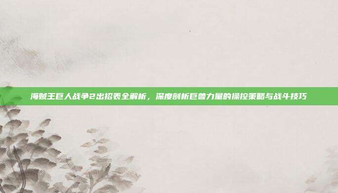 海贼王巨人战争2出招表全解析,深度剖析巨兽力量的操控策略与战斗技巧