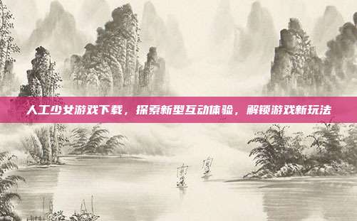 人工少女游戏下载,探索新型互动体验,解锁游戏新玩法