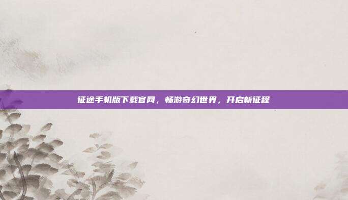 征途手机版下载官网,畅游奇幻世界,开启新征程