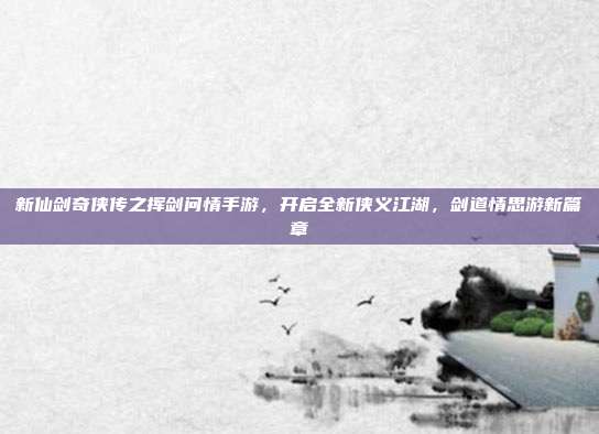新仙剑奇侠传之挥剑问情手游,开启全新侠义江湖,剑道情思游新篇章