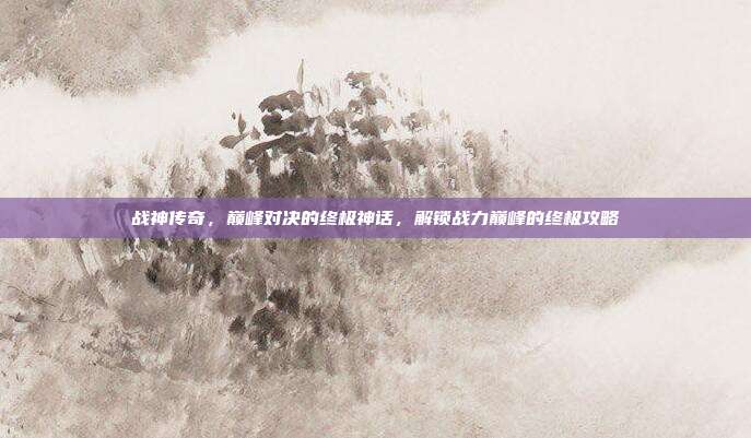 战神传奇，巅峰对决的终极神话，解锁战力巅峰的终极攻略