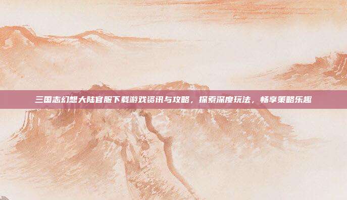 三国志幻想大陆官服下载游戏资讯与攻略，探索深度玩法，畅享策略乐趣
