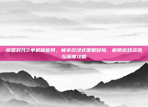帝国时代2单机版官网,畅享沉浸式策略冒险,解锁游戏资讯与深度攻略