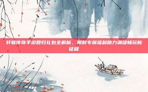 轩辕传奇手游回归礼包全解析,限时专属福利助力满级畅玩新征程