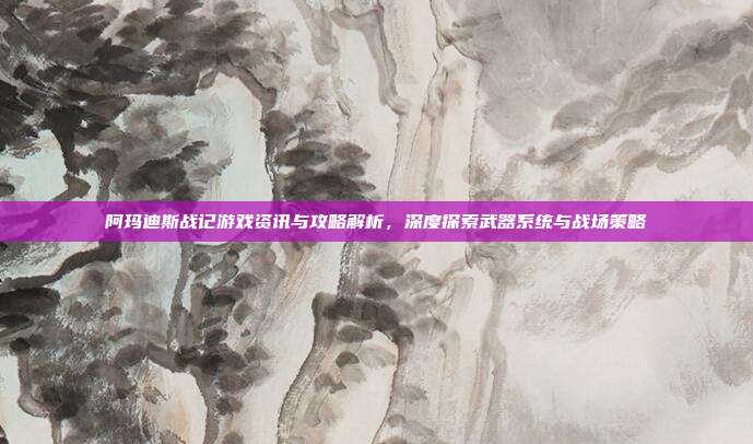 阿玛迪斯战记游戏资讯与攻略解析,深度探索武器系统与战场策略