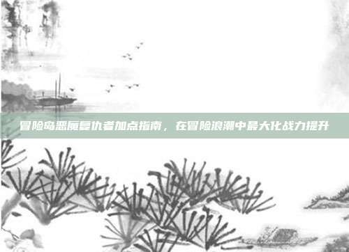 冒险岛恶魔复仇者加点指南，在冒险浪潮中最大化战力提升