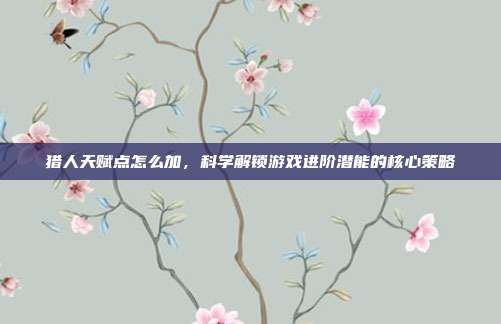 猎人天赋点怎么加,科学解锁游戏进阶潜能的核心策略