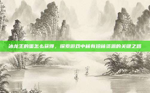 冰龙王的蛋怎么获得,探索游戏中稀有珍稀资源的关键之路