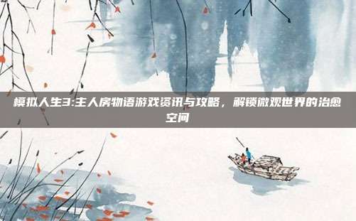 模拟人生3:主人房物语游戏资讯与攻略，解锁微观世界的治愈空间