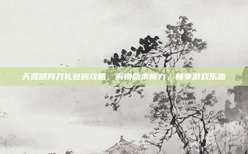天涯明月刀礼包码攻略，解锁版本新力，畅享游戏乐趣