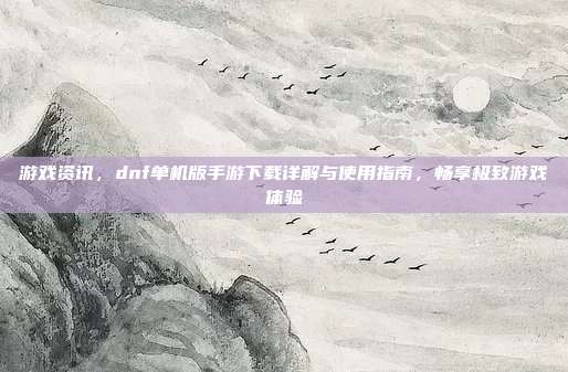 游戏资讯,dnf单机版手游下载详解与使用指南,畅享极致游戏体验