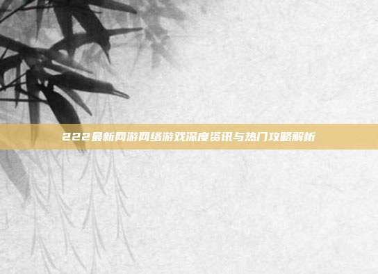 222最新网游网络游戏深度资讯与热门攻略解析