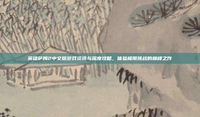 英雄萨姆2中文版游戏资讯与深度攻略,体验极限挑战的巅峰之作