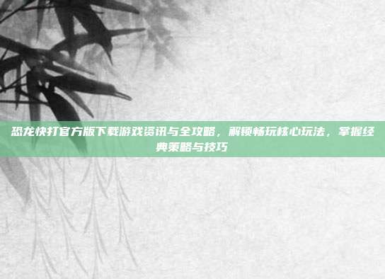 恐龙快打官方版下载游戏资讯与全攻略,解锁畅玩核心玩法,掌握经典策略与技巧