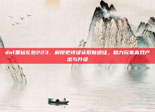dnf黑钻礼包223，解锁史诗级获取新途径，助力玩家高效产出与升级