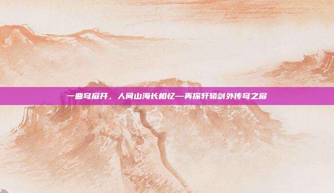 一曲穹扉开，人间山海长相忆—再探轩辕剑外传穹之扉