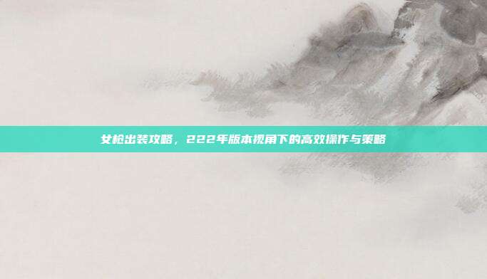 女枪出装攻略,222年版本视角下的高效操作与策略