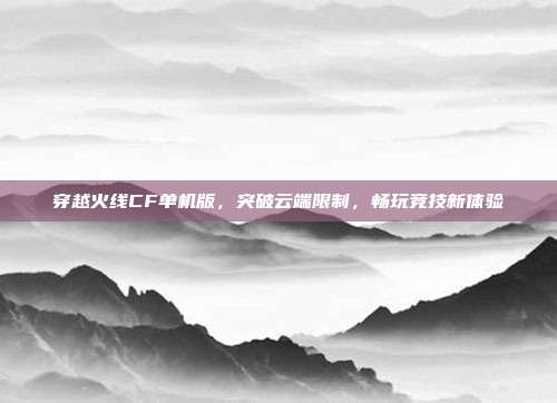 穿越火线CF单机版,突破云端限制,畅玩竞技新体验