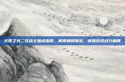 火炬之光二狂战士加点指南,解锁巅峰输出,铸就游戏战力巅峰