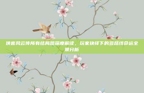 侠客风云传所有结局图深度解读,玩家抉择下的多路线命运全景分析