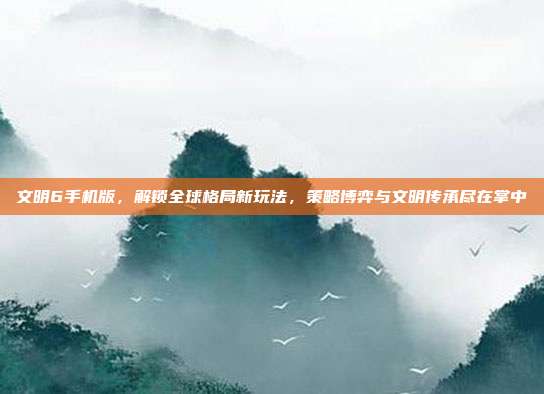 文明6手机版，解锁全球格局新玩法，策略博弈与文明传承尽在掌中