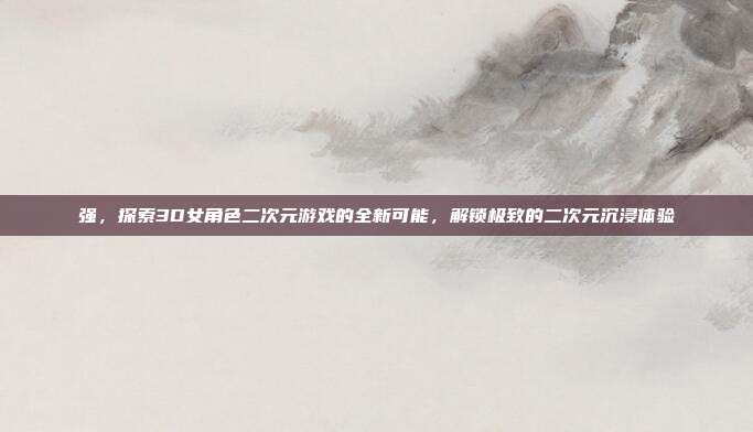 强,探索3D女角色二次元游戏的全新可能,解锁极致的二次元沉浸体验