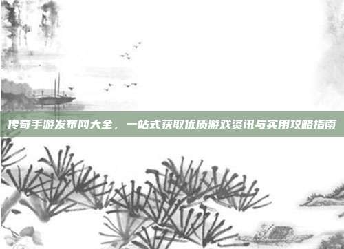 传奇手游发布网大全，一站式获取优质游戏资讯与实用攻略指南