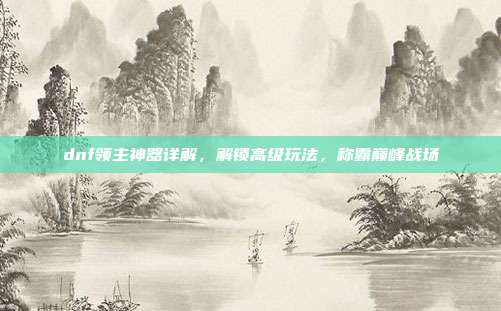 dnf领主神器详解,解锁高级玩法,称霸巅峰战场