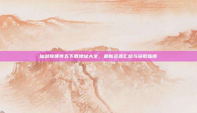仙剑奇侠传五下载地址大全,最新资源汇总与获取指南