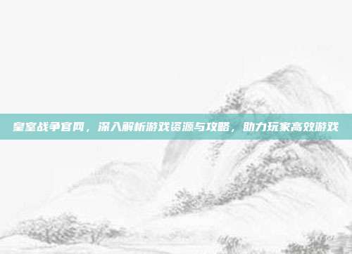 皇室战争官网,深入解析游戏资源与攻略,助力玩家高效游戏