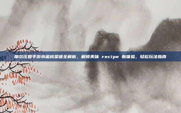 摩尔庄园手游水蜜桃菜谱全解析,解锁美味 recipe 新体验,轻松玩法指南