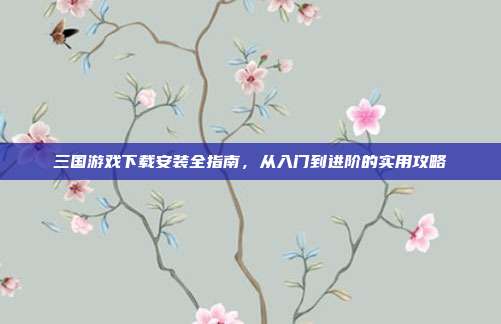 三国游戏下载安装全指南，从入门到进阶的实用攻略