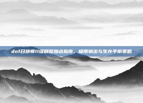 dnf召唤师11级刷图加点指南,极限输出与生存平衡策略